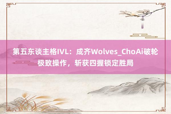 第五东谈主格IVL:成齐Wolves_ChoAi破轮极致操作,斩获四握锁定胜局